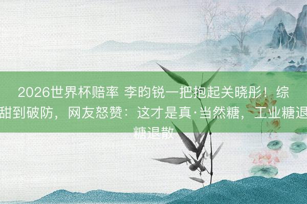 2026世界杯赔率 李昀锐一把抱起关晓彤!综艺甜到破防,网友怒赞:这才是真·当然糖,工业糖退散