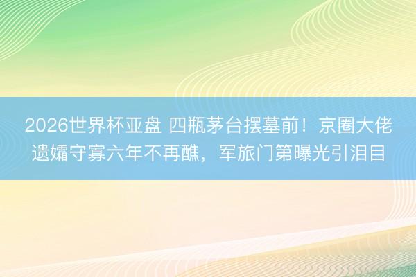 2026世界杯亚盘 四瓶茅台摆墓前！京圈大佬遗孀守寡六年不再醮，军旅门第曝光引泪目