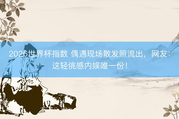 2026世界杯指数 偶遇现场散发照流出,网友:这轻佻感内娱唯一份!