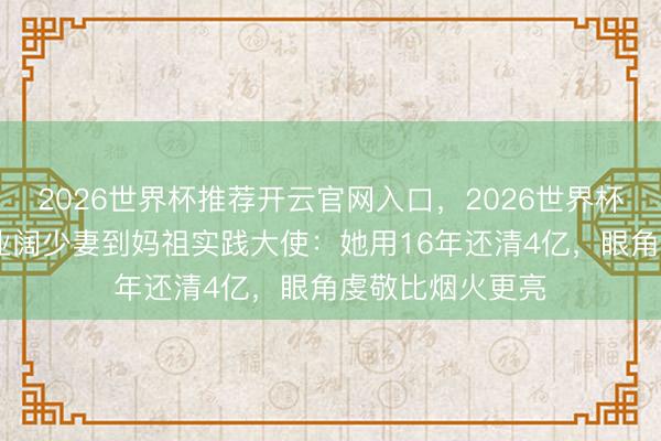 2026世界杯推荐开云官网入口，2026世界杯文字直播 从歇业阔少妻到妈祖实践大使：她用16年还清4亿，眼角虔敬比烟火更亮