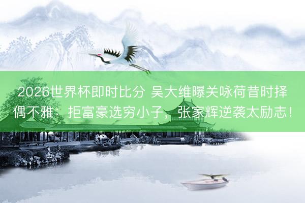 2026世界杯即时比分 吴大维曝关咏荷昔时择偶不雅:拒富豪选穷小子,张家辉逆袭太励志!