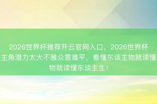 2026世界杯推荐开云官网入口，2026世界杯文字直播 主角潜力太大不雅众意难平，看懂东谈主物就读懂东谈主生！