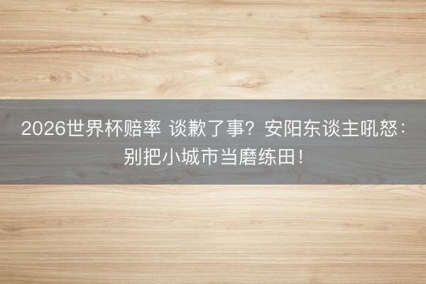 2026世界杯赔率 谈歉了事？安阳东谈主吼怒：别把小城市当磨练田！