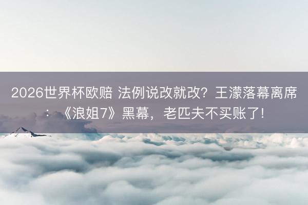 2026世界杯欧赔 法例说改就改？王濛落幕离席：《浪姐7》黑幕，老匹夫不买账了!