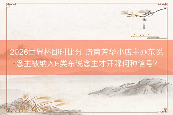 2026世界杯即时比分 济南芳华小店主办东说念主被纳入E类东说念主才开释何种信号？