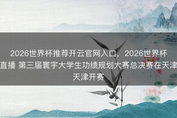 2026世界杯推荐开云官网入口，2026世界杯文字直播 第三届寰宇大学生功绩规划大赛总决赛在天津开赛