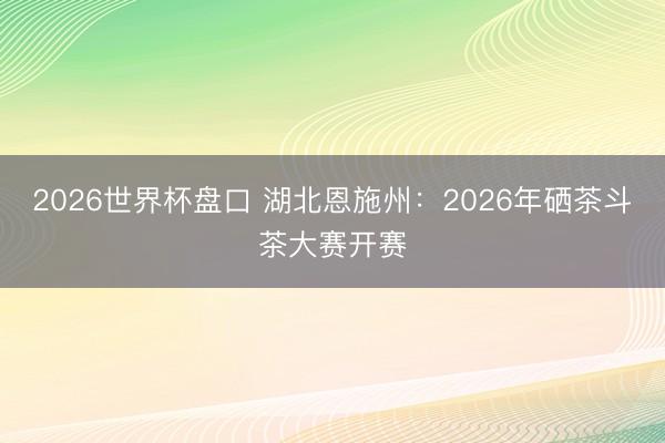 2026世界杯盘口 湖北恩施州：2026年硒茶斗茶大赛开赛