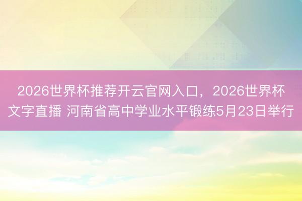 2026世界杯推荐开云官网入口，2026世界杯文字直播 河南省高中学业水平锻练5月23日举行