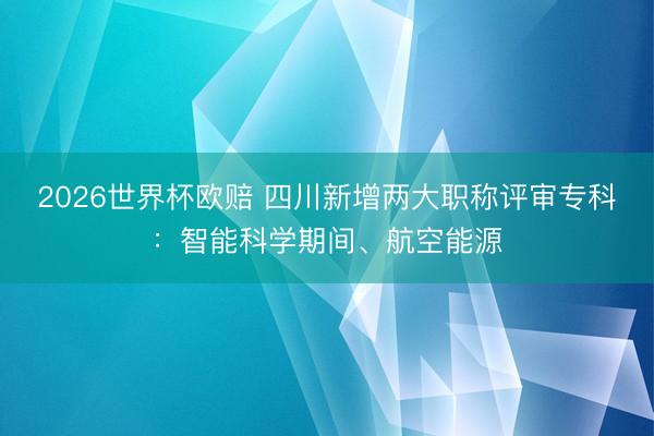 2026世界杯欧赔 四川新增两大职称评审专科：智能科学期间、航空能源
