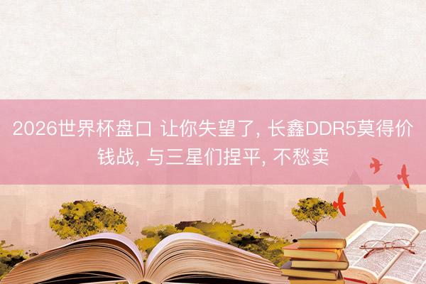 2026世界杯盘口 让你失望了， 长鑫DDR5莫得价钱战， 与三星们捏平， 不愁卖