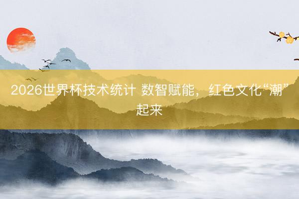 2026世界杯技术统计 数智赋能，红色文化“潮”起来