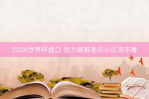 2026世界杯盘口 协力破解老旧小区泊车难