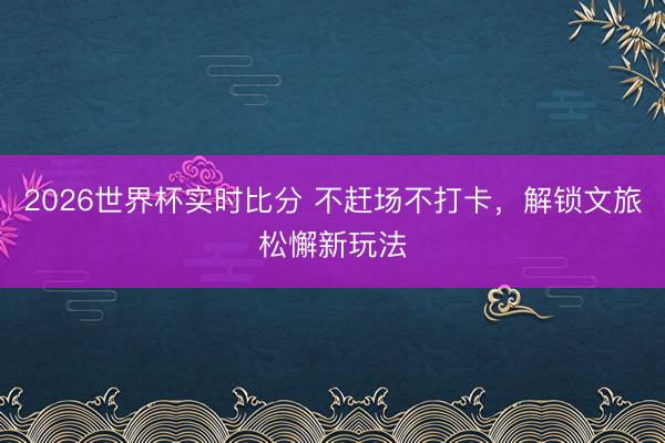2026世界杯实时比分 不赶场不打卡，解锁文旅松懈新玩法