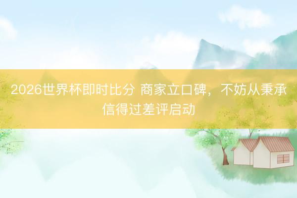 2026世界杯即时比分 商家立口碑，不妨从秉承信得过差评启动