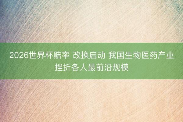 2026世界杯赔率 改换启动 我国生物医药产业挫折各人最前沿规模