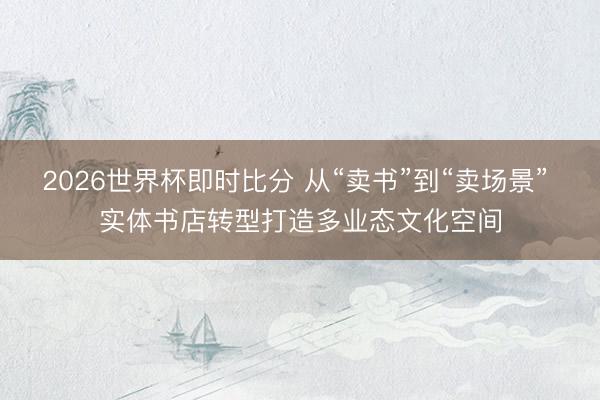 2026世界杯即时比分 从“卖书”到“卖场景” 实体书店转型打造多业态文化空间