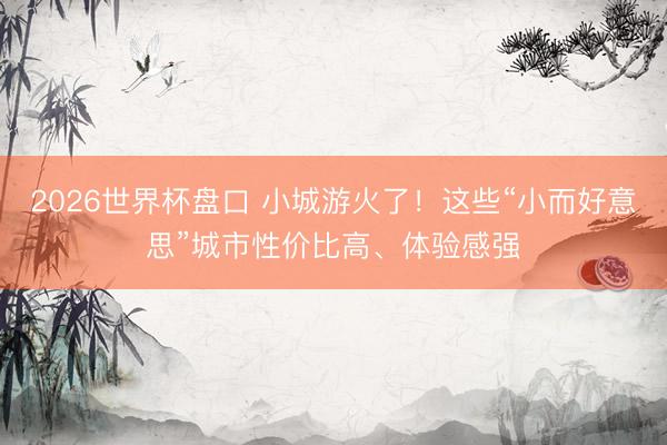 2026世界杯盘口 小城游火了！这些“小而好意思”城市性价比高、体验感强