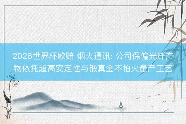 2026世界杯欧赔 烟火通讯: 公司保偏光纤产物依托超高安定性与锻真金不怕火量产工艺