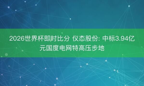 2026世界杯即时比分 仪态股份: 中标3.94亿元国度电网特高压步地