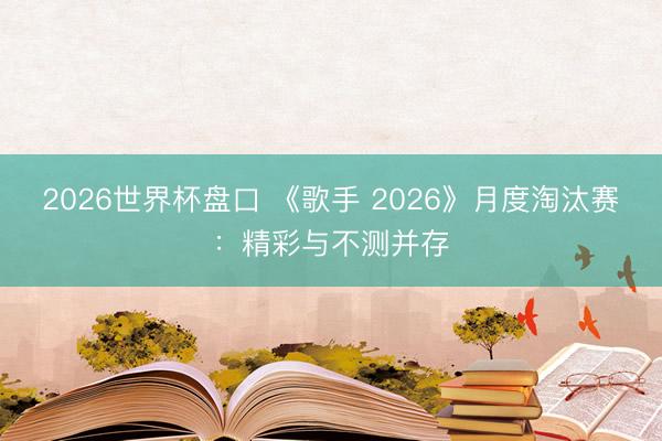 2026世界杯盘口 《歌手 2026》月度淘汰赛：精彩与不测并存