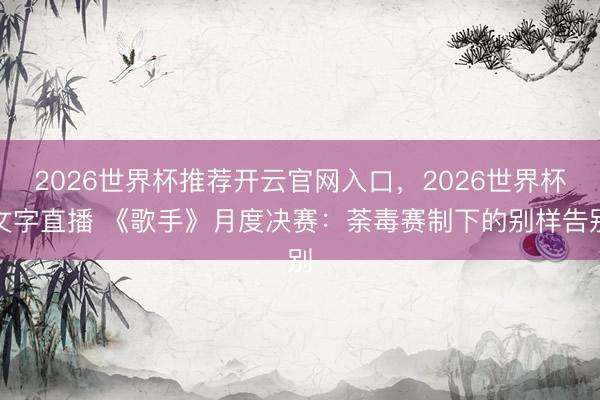 2026世界杯推荐开云官网入口，2026世界杯文字直播 《歌手》月度决赛：荼毒赛制下的别样告别