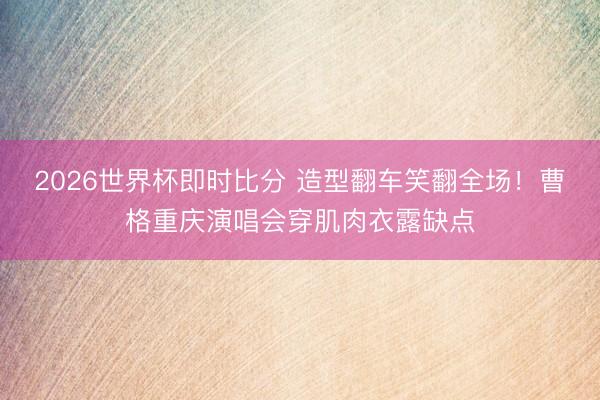 2026世界杯即时比分 造型翻车笑翻全场！曹格重庆演唱会穿肌肉衣露缺点