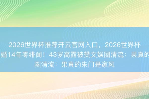 2026世界杯推荐开云官网入口，2026世界杯文字直播 隐婚14年零绯闻！43岁高露被赞文娱圈清流：果真的朱门是家风
