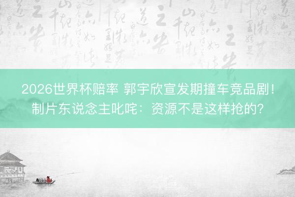 2026世界杯赔率 郭宇欣宣发期撞车竞品剧！制片东说念主叱咤：资源不是这样抢的？