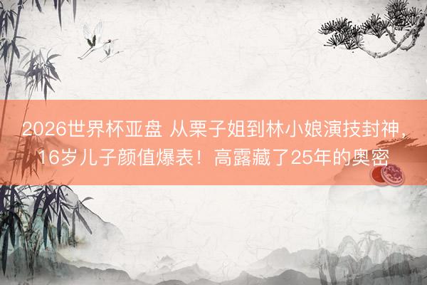 2026世界杯亚盘 从栗子姐到林小娘演技封神，16岁儿子颜值爆表！高露藏了25年的奥密