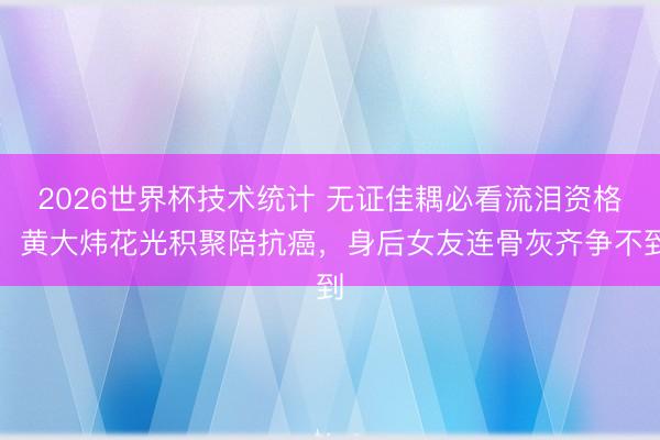 2026世界杯技术统计 无证佳耦必看流泪资格！黄大炜花光积聚陪抗癌，身后女友连骨灰齐争不到
