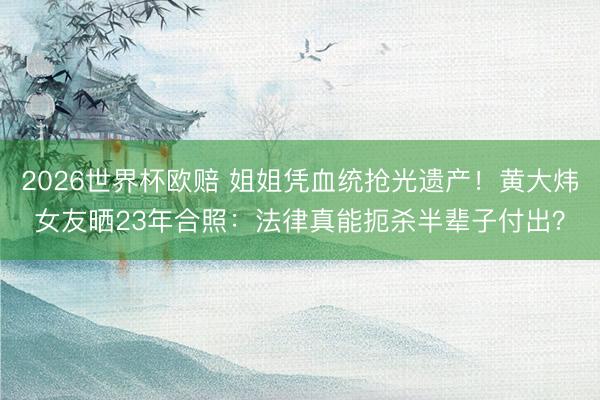 2026世界杯欧赔 姐姐凭血统抢光遗产！黄大炜女友晒23年合照：法律真能扼杀半辈子付出？