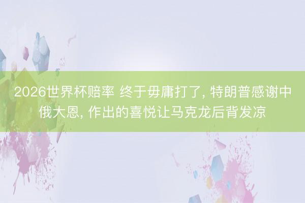 2026世界杯赔率 终于毋庸打了， 特朗普感谢中俄大恩， 作出的喜悦让马克龙后背发凉