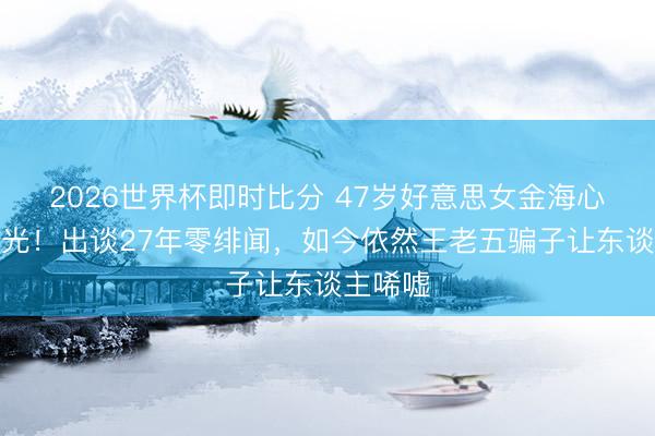 2026世界杯即时比分 47岁好意思女金海心现状曝光！出谈27年零绯闻，如今依然王老五骗子让东谈主唏嘘