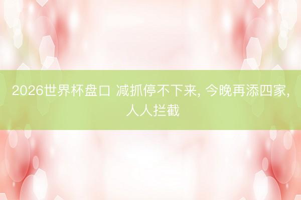 2026世界杯盘口 减抓停不下来， 今晚再添四家， 人人拦截