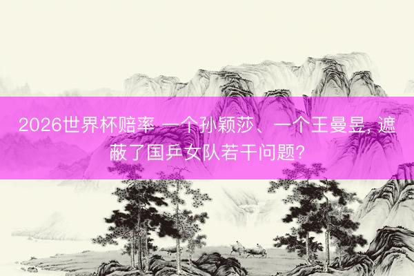 2026世界杯赔率 一个孙颖莎、一个王曼昱, 遮蔽了国乒女队若干问题?