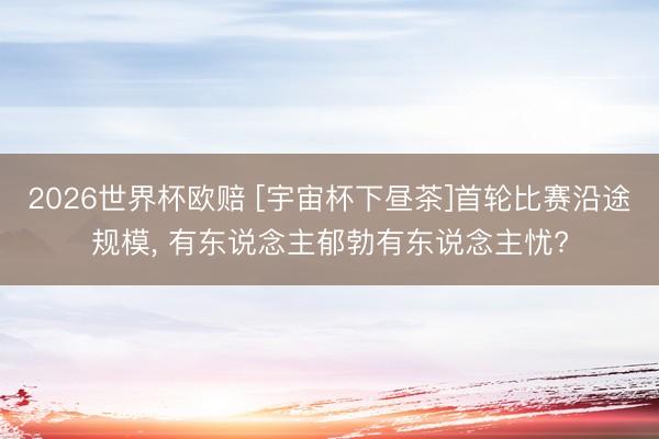 2026世界杯欧赔 [宇宙杯下昼茶]首轮比赛沿途规模， 有东说念主郁勃有东说念主忧?
