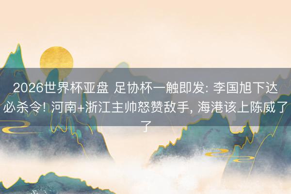 2026世界杯亚盘 足协杯一触即发: 李国旭下达必杀令! 河南+浙江主帅怒赞敌手， 海港该上陈威了