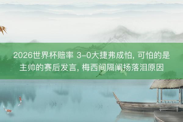 2026世界杯赔率 3-0大捷弗成怕， 可怕的是主帅的赛后发言， 梅西间隔阐扬落泪原因