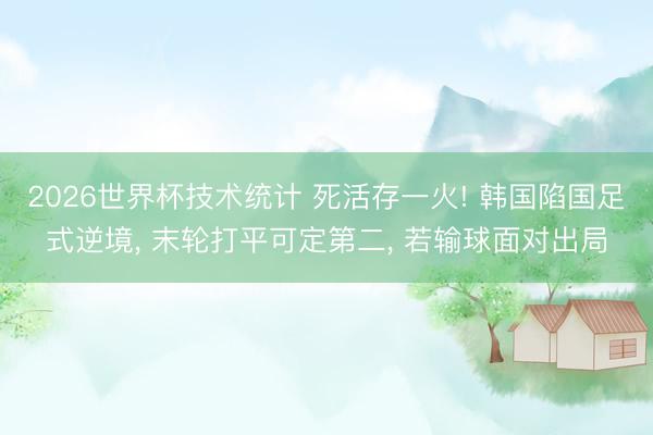 2026世界杯技术统计 死活存一火! 韩国陷国足式逆境， 末轮打平可定第二， 若输球面对出局