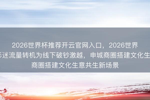 2026世界杯推荐开云官网入口,2026世界杯文字直播 影迷流量转机为线下破钞激越,申城商圈搭建文化生意共生新场景