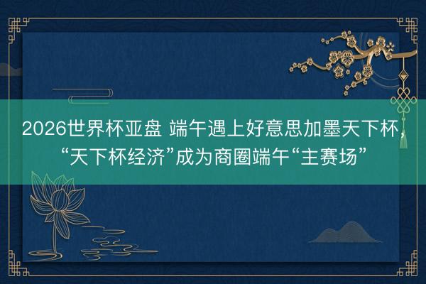 2026世界杯亚盘 端午遇上好意思加墨天下杯,“天下杯经济”成为商圈端午“主赛场”